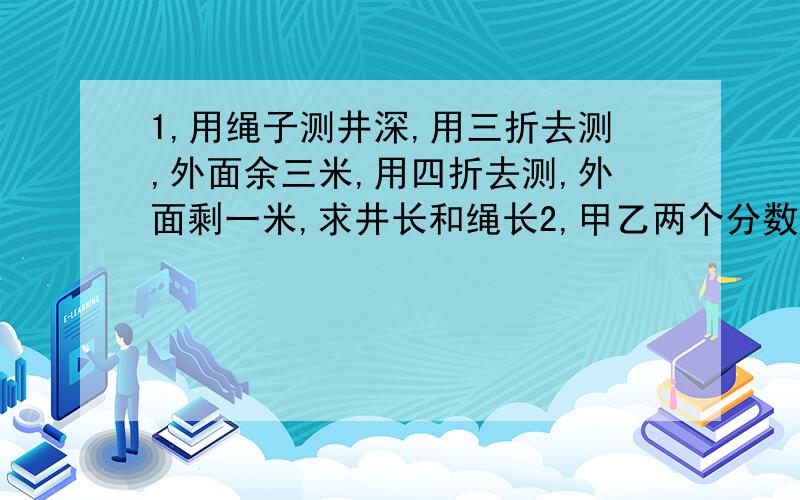 1,用绳子测井深,用三折去测,外面余三米,用四折去测,外面剩一米,求井长和绳长2,甲乙两个分数的分子相同的最简分数的和是五分之六,甲乙两个分母的比是3:5,甲乙这两个分数的分子是?3,一个