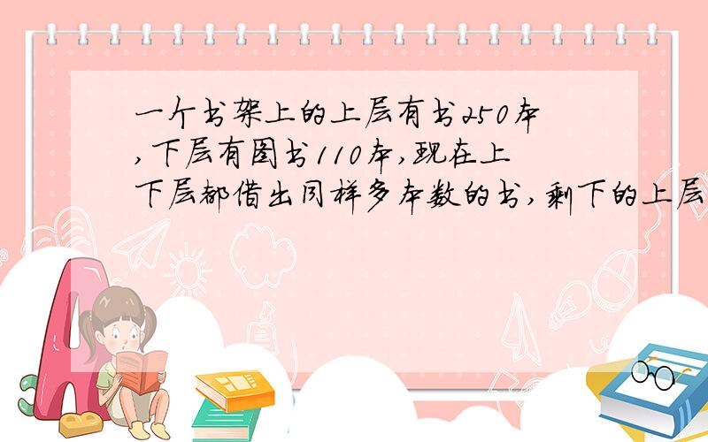 一个书架上的上层有书250本,下层有图书110本,现在上下层都借出同样多本数的书,剩下的上层正好是下层的3倍,问共借出多少本?