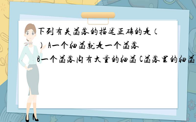 下列有关菌落的描述正确的是（） A一个细菌就是一个菌落 B一个菌落内有大量的细菌 C菌落里的细菌是下列有关菌落的描述正确的是（）A一个细菌就是一个菌落B一个菌落内有大量的细菌C菌