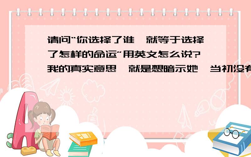 请问“你选择了谁,就等于选择了怎样的命运”用英文怎么说?我的真实意思,就是想暗示她,当初没有选择我是你的损失,我至少有不低的学历,稳定的工作,良好的修养.而你却选择了一个从小不