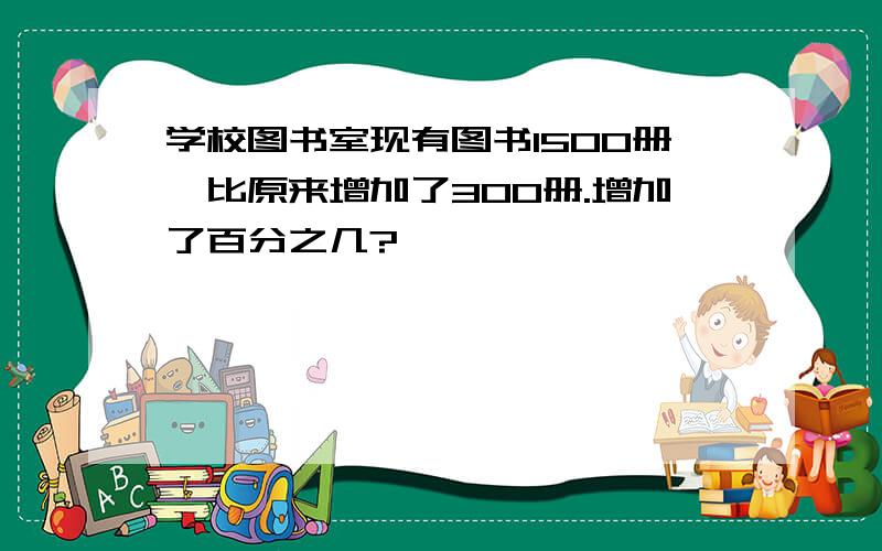 学校图书室现有图书1500册,比原来增加了300册.增加了百分之几?