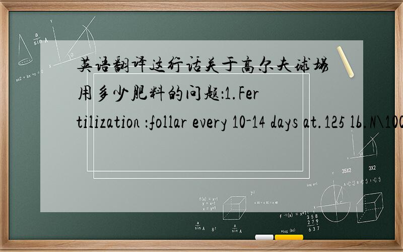 英语翻译这行话关于高尔夫球场用多少肥料的问题：1.Fertilization ：follar every 10-14 days at.125 lb.N\1000 sq,ft.还有2.Fertilization:.1N per week-Target 1\4 to 1\3 basket per green Advance week这两行字我一个标点都没