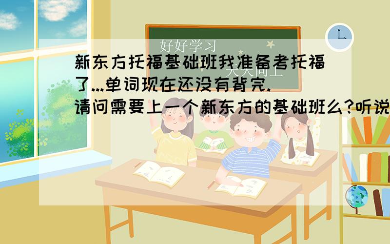 新东方托福基础班我准备考托福了...单词现在还没有背完.请问需要上一个新东方的基础班么?听说基础班没有什么用,背完单词直接上提高班就行了,是么?