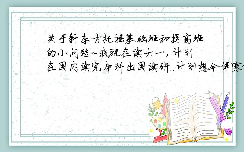 关于新东方托福基础班和提高班的小问题~我现在读大一,计划在国内读完本科出国读研..计划想今年寒假先去上下托福,因为毕竟托福可能要考很多次（今后可能还要准备GRE）,想早点准备..我