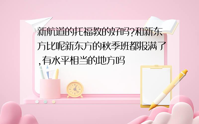 新航道的托福教的好吗?和新东方比呢新东方的秋季班都报满了,有水平相当的地方吗