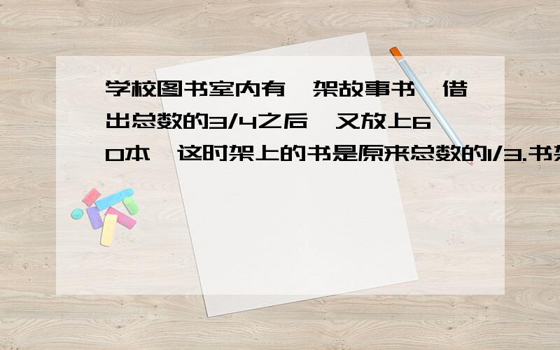 学校图书室内有一架故事书,借出总数的3/4之后,又放上60本,这时架上的书是原来总数的1/3.书架上现在放几本书?