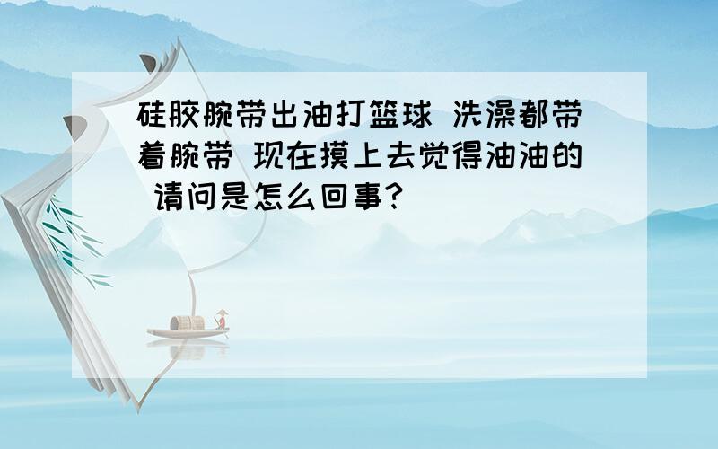 硅胶腕带出油打篮球 洗澡都带着腕带 现在摸上去觉得油油的 请问是怎么回事?