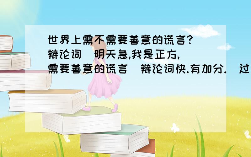 世界上需不需要善意的谎言?（辩论词）明天急,我是正方,（需要善意的谎言）辩论词快.有加分.（过了时间就没了）........................帮同学找，，反方也要了....