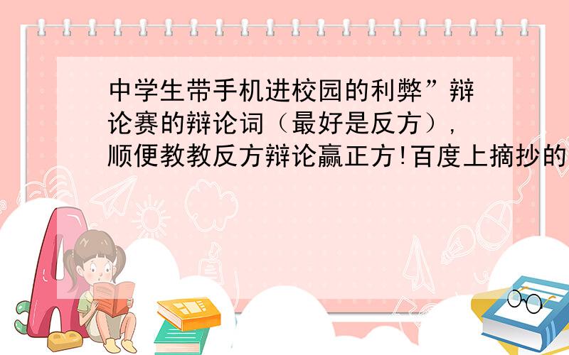 中学生带手机进校园的利弊”辩论赛的辩论词（最好是反方）,顺便教教反方辩论赢正方!百度上摘抄的就算了 本人也会去找的