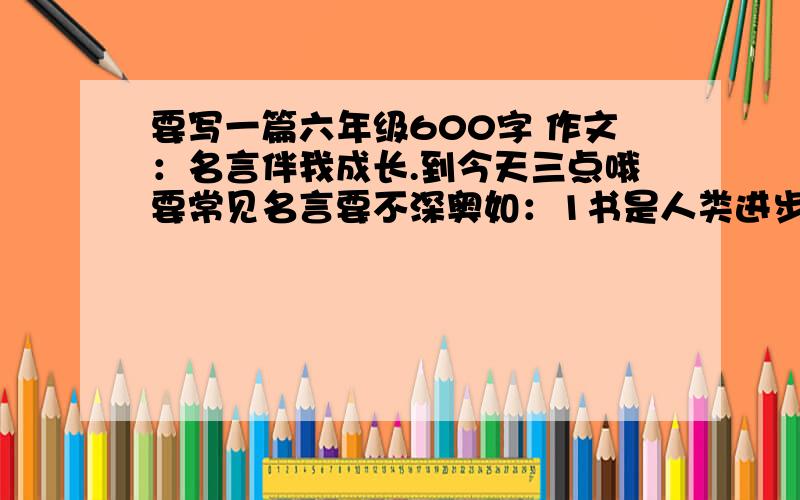 要写一篇六年级600字 作文：名言伴我成长.到今天三点哦要常见名言要不深奥如：1书是人类进步的阶梯.2读书破万卷，下笔有如神。3书犹药也，善读之可以医愚。不是那个，要书是人类进步