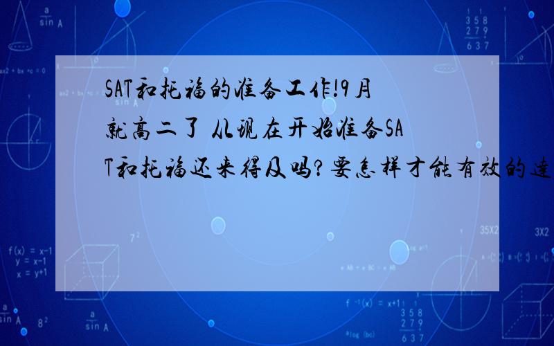 SAT和托福的准备工作!9月就高二了 从现在开始准备SAT和托福还来得及吗?要怎样才能有效的达到目标?例如时间安排,准备先后顺序?教辅书需要什么?要怎样一步步进行下去``我现在英语不是很好