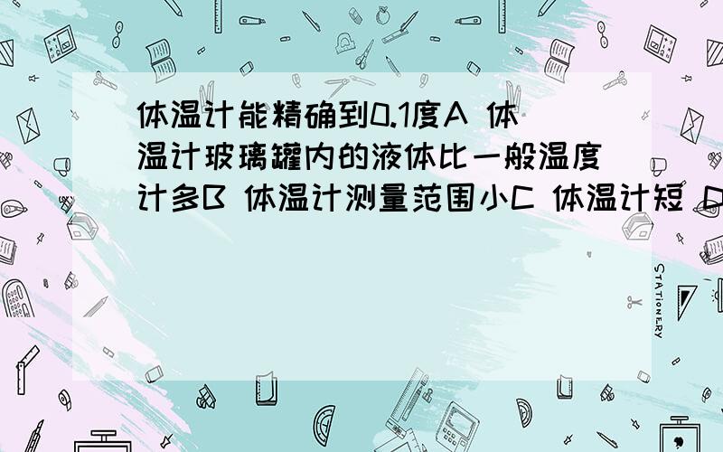 体温计能精确到0.1度A 体温计玻璃罐内的液体比一般温度计多B 体温计测量范围小C 体温计短 D 体温计玻璃泡的容积比玻璃罐的容积大得多