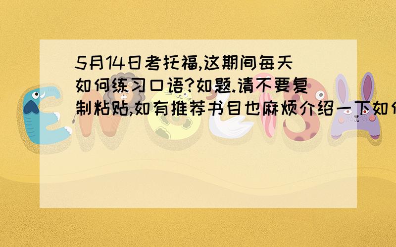 5月14日考托福,这期间每天如何练习口语?如题.请不要复制粘贴,如有推荐书目也麻烦介绍一下如何有效使用,