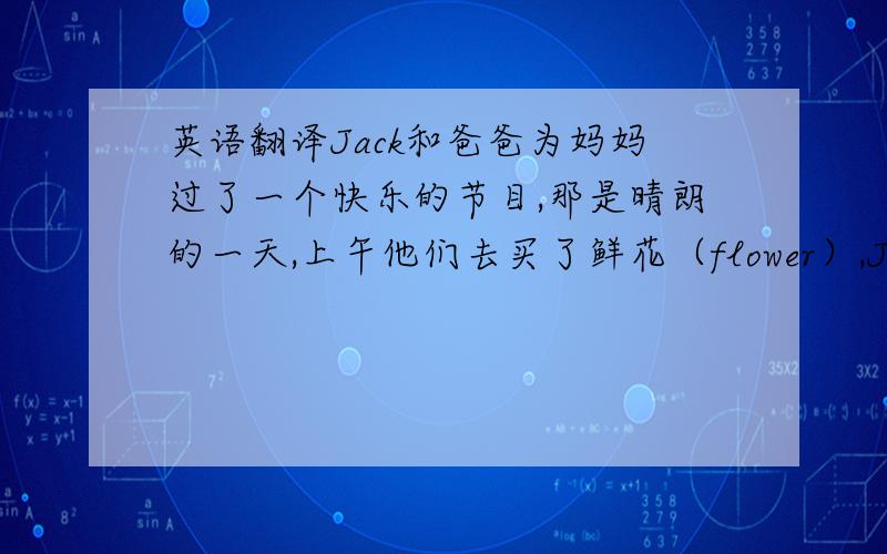 英语翻译Jack和爸爸为妈妈过了一个快乐的节目,那是晴朗的一天,上午他们去买了鲜花（flower）,Jack还给妈妈买了礼物,下午他们在家里帮忙打扫了妈妈的房间晚上爸爸给妈妈做了晚餐,有牛肉,