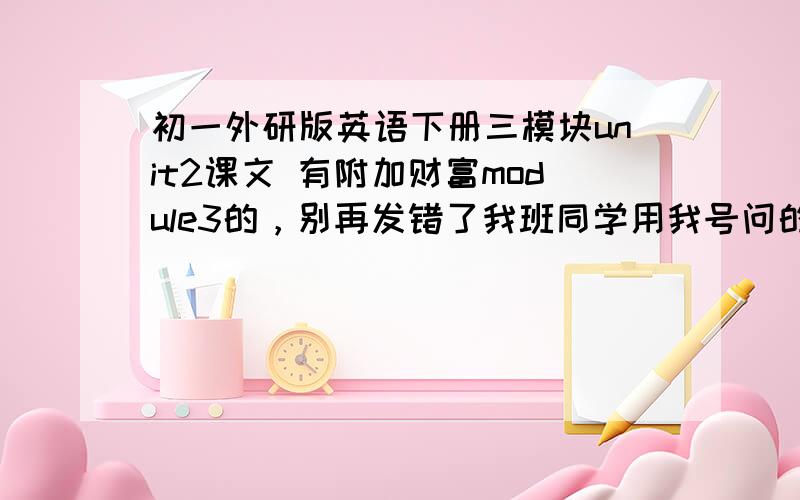 初一外研版英语下册三模块unit2课文 有附加财富module3的，别再发错了我班同学用我号问的，我的号被他霍霍惨了。明天找他算账去
