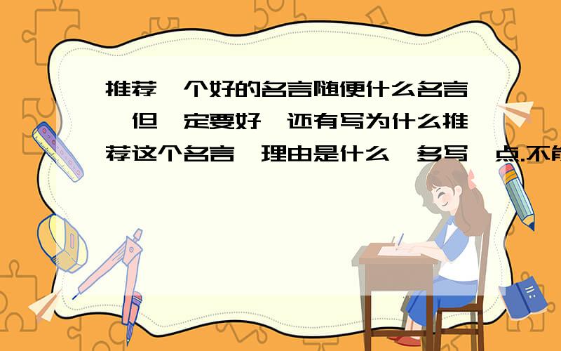 推荐一个好的名言随便什么名言,但一定要好,还有写为什么推荐这个名言,理由是什么,多写一点.不能直接写意思,直接写名言更不行!写理由要多写一点，当然悬赏就会高很多