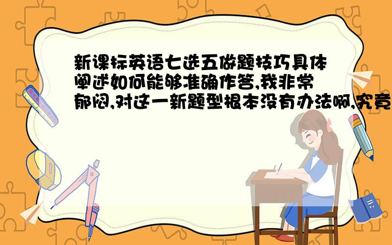 新课标英语七选五做题技巧具体阐述如何能够准确作答,我非常郁闷,对这一新题型根本没有办法啊,究竟怎么答或是怎么训练,请各路大侠不吝赐教啊!