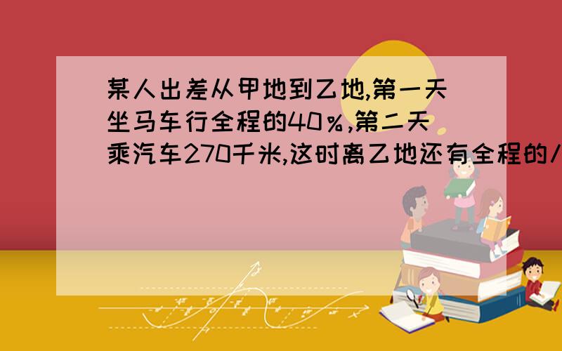 某人出差从甲地到乙地,第一天坐马车行全程的40％,第二天乘汽车270千米,这时离乙地还有全程的八分之三甲乙两地之间的路程是多少千米