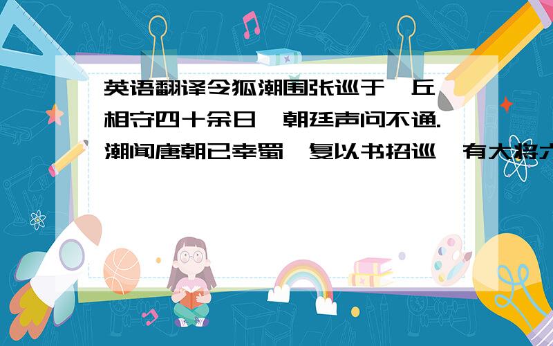 英语翻译令狐潮围张巡于雍丘,相守四十余日,朝廷声问不通.潮闻唐朝已幸蜀,复以书招巡,有大将六人,官皆开府、特进,白巡以兵势不敌,且上存亡不可知,不如降贼.巡阳许诺.明日,堂上设天子画