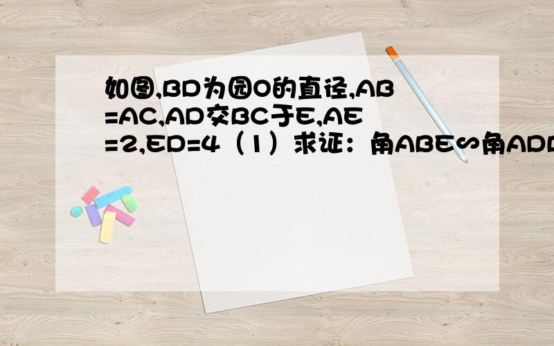 如图,BD为园O的直径,AB=AC,AD交BC于E,AE=2,ED=4（1）求证：角ABE∽角ADB（2）求AB长(1)求证三角形ABE∽三角形ADB