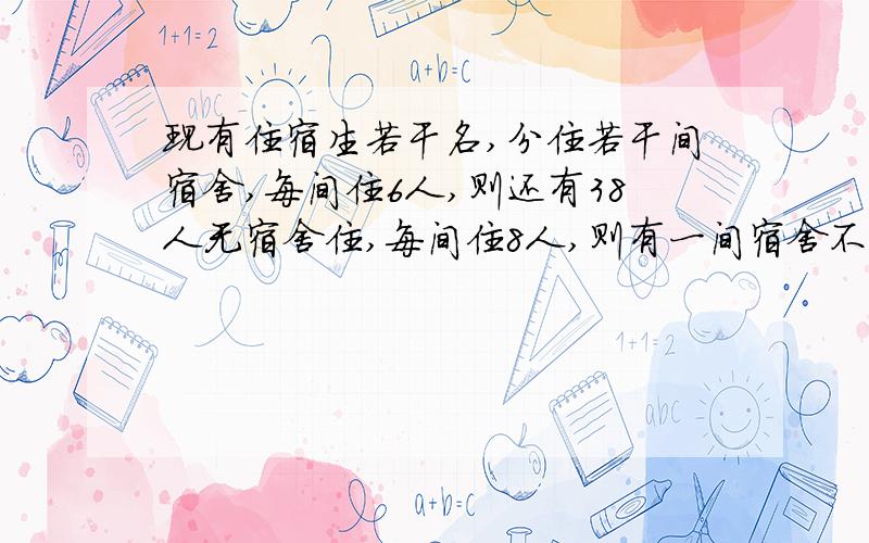 现有住宿生若干名,分住若干间宿舍,每间住6人,则还有38人无宿舍住,每间住8人,则有一间宿舍不足8人不少5人.求住宿人数和宿舍间数、、、、