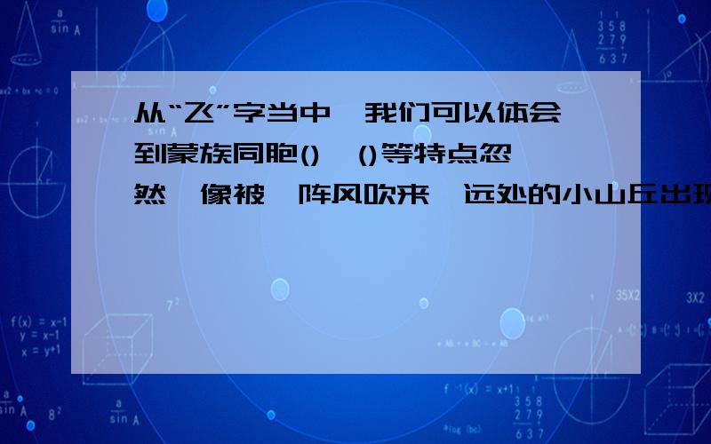 从“飞”字当中,我们可以体会到蒙族同胞()、()等特点忽然,像被一阵风吹来,远处的小山丘出现了一群马,马上的男女老少穿着各色的衣裳,群马疾驰,襟飘带舞,像一条彩虹朝我们飞过来.