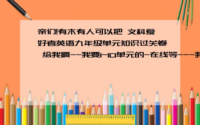 亲们!有木有人可以把 文科爱好者英语九年级单元知识过关卷 给我啊~~我要1~10单元的~在线等~~~我不要答案,就要过关卷~能不能拍下来呀?~或者txt格式之类的~~~呜呜呜.急啊~好心人帮帮忙~~人教