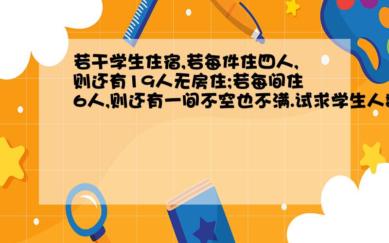 若干学生住宿,若每件住四人,则还有19人无房住;若每间住6人,则还有一间不空也不满.试求学生人数与宿舍间数