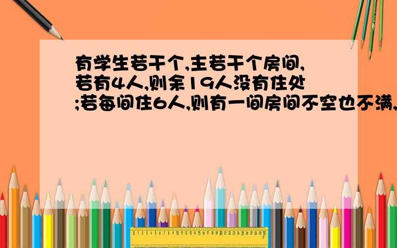 有学生若干个,主若干个房间,若有4人,则余19人没有住处;若每间住6人,则有一间房间不空也不满,求有多少房间,有多少学生