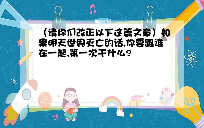 （请你们改正以下这篇文章）如果明天世界灭亡的话,你要跟谁在一起,第一次干什么?