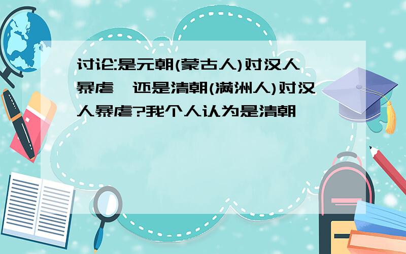 讨论:是元朝(蒙古人)对汉人暴虐,还是清朝(满洲人)对汉人暴虐?我个人认为是清朝