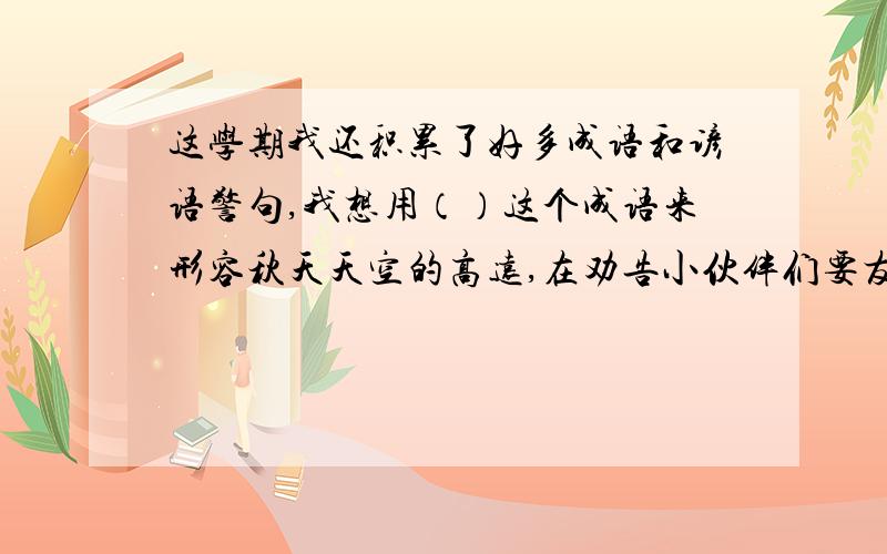 这学期我还积累了好多成语和谚语警句,我想用（）这个成语来形容秋天天空的高远,在劝告小伙伴们要友好相处,团结合作时,我可以对他们说,——————.问答案?