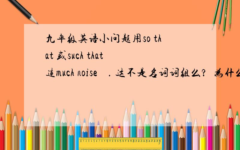 九年级英语小问题用so that 或such that 连much noise    . 这不是名词词组么?  为什么我们老师说用so 而不是such