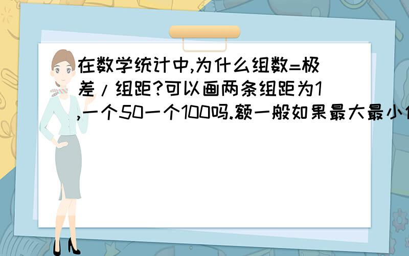 在数学统计中,为什么组数=极差/组距?可以画两条组距为1,一个50一个100吗.额一般如果最大最小值不变，组距也不变，而在其最大与最小之间的组数不是没法控制多少吗？是不是我整个逻辑错