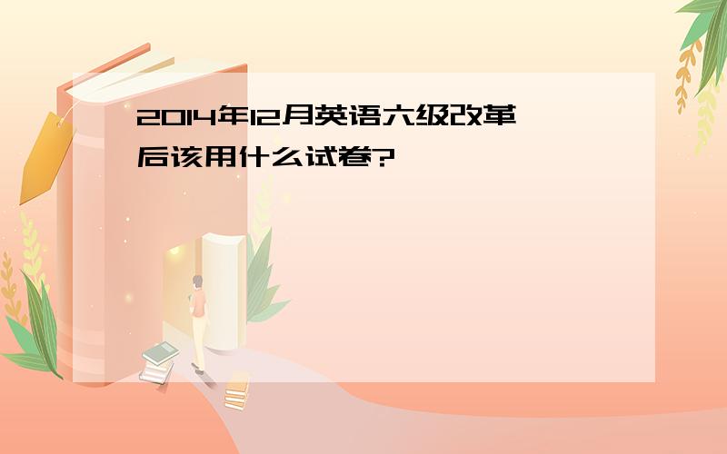 2014年12月英语六级改革后该用什么试卷?