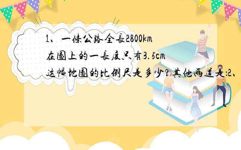 1、一条公路全长2800km在图上的一长度只有3.5cm这幅地图的比例尺是多少?其他两道是：2、这个茶杯实际高16cm,求着幅图的比例尺 图上距离高1.6,求他的比例尺3、这个零件的实际高度是2mm这幅图