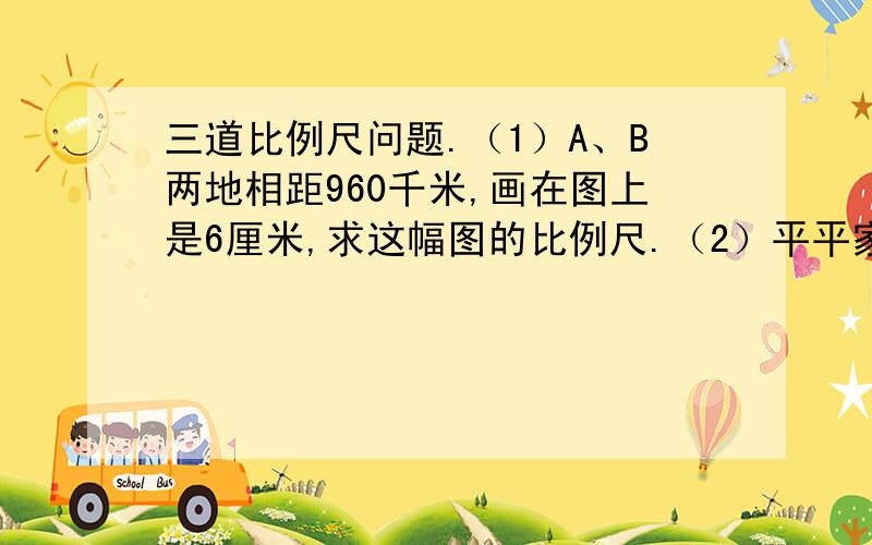 三道比例尺问题.（1）A、B两地相距960千米,画在图上是6厘米,求这幅图的比例尺.（2）平平家距学校4千米,在比例尺是1:10000的地图上,平平家与学校的距离是多少?（3）在一幅比例尺是1:10000000的