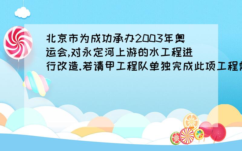 北京市为成功承办2003年奥运会,对永定河上游的水工程进行改造.若请甲工程队单独完成此项工程需要北京市为成功承办2003年奥运会,对永定河上游的水工程进行改造.若请甲工程队单独完成此