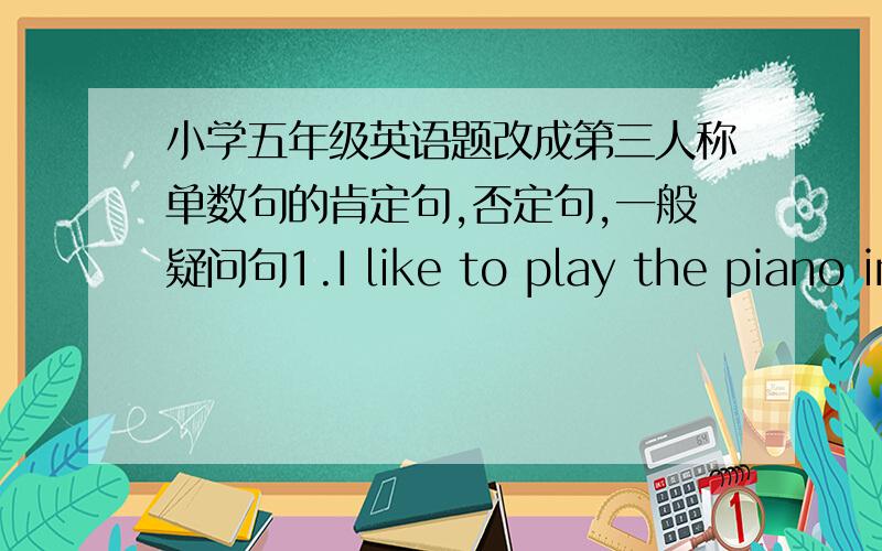 小学五年级英语题改成第三人称单数句的肯定句,否定句,一般疑问句1.I like to play the piano in the Music room.2.l need a pair of scissors for new term.3.I do my homework at half past four in the afternoon.4.I have break fast a