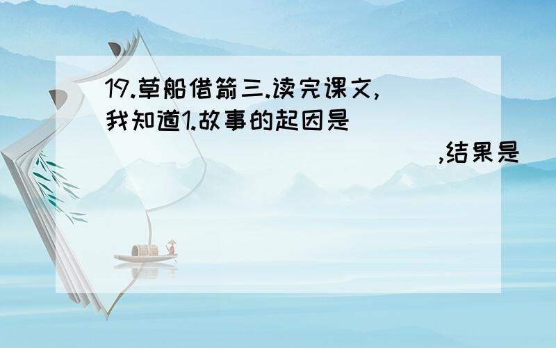 19.草船借箭三.读完课文,我知道1.故事的起因是________________,结果是___________________________.3.用“神机妙算”来概括诸葛亮的才干,我还可以用______________________________________________四个字的词语来