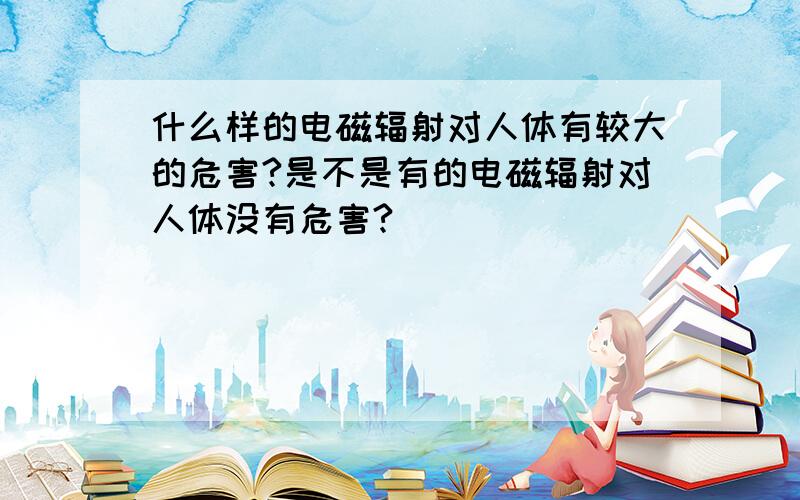 什么样的电磁辐射对人体有较大的危害?是不是有的电磁辐射对人体没有危害?