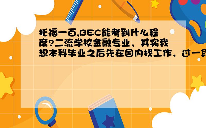 托福一百,BEC能考到什么程度?二流学校金融专业，其实我想本科毕业之后先在国内找工作，过一段时间出国读研，大一托福100分，没考过雅思。请问BEC的听说读写对语言的要求怎样，和托福