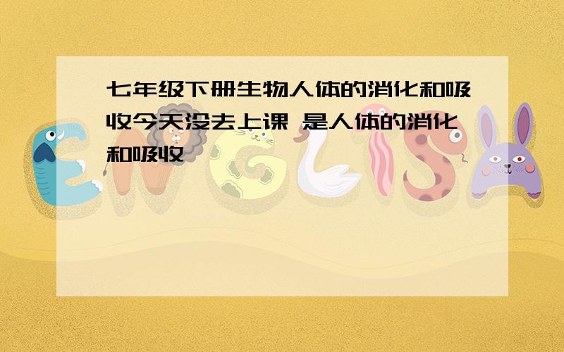 七年级下册生物人体的消化和吸收今天没去上课 是人体的消化和吸收