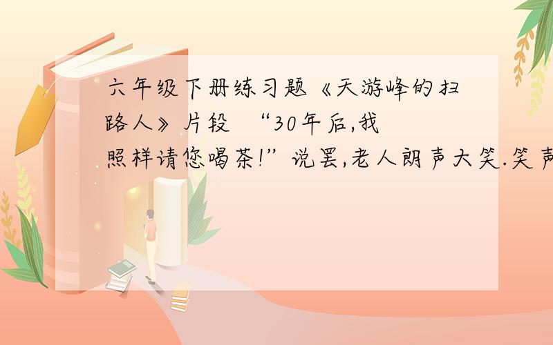 六年级下册练习题《天游峰的扫路人》片段  “30年后,我照样请您喝茶!”说罢,老人朗声大笑.笑声惊动了竹丛的一对宿鸟,它们扑棱棱地飞了起来,又悄悄地落回原处.这充满自信、豁达开朗的