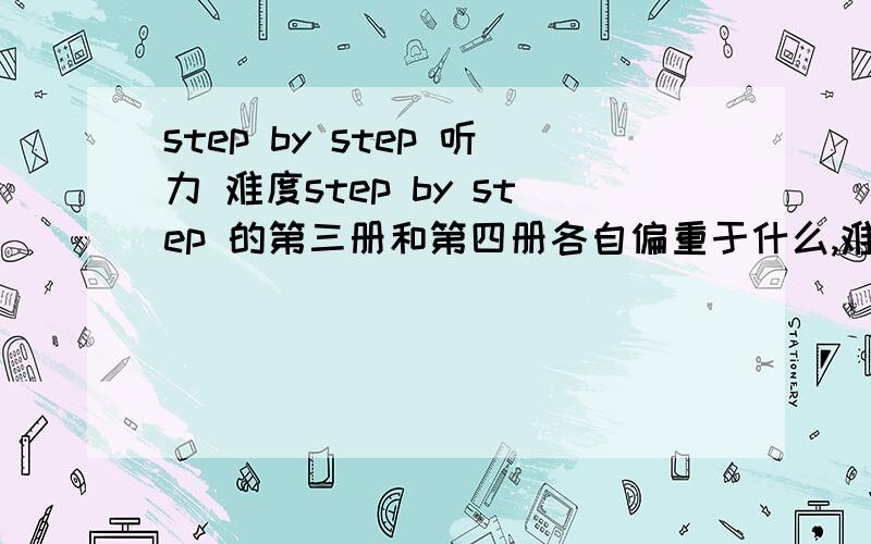 step by step 听力 难度step by step 的第三册和第四册各自偏重于什么,难度怎样?