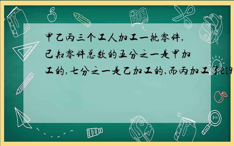 甲乙丙三个工人加工一批零件,已知零件总数的五分之一是甲加工的,七分之一是乙加工的,而丙加工了219个,这批零件共有几个?列方程解应用题