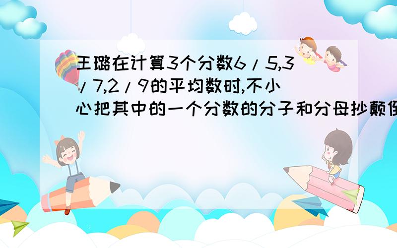 王璐在计算3个分数6/5,3/7,2/9的平均数时,不小心把其中的一个分数的分子和分母抄颠倒了那么抄错后的平均数和正确答案最大相差多少?