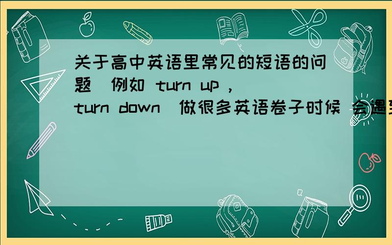 关于高中英语里常见的短语的问题(例如 turn up ,turn down)做很多英语卷子时候 会遇到很多 类似于turn up ,turn down 的短语.总是分辨不清楚,比如 take、make、turn、get、come、broke、等等 里面常见的类