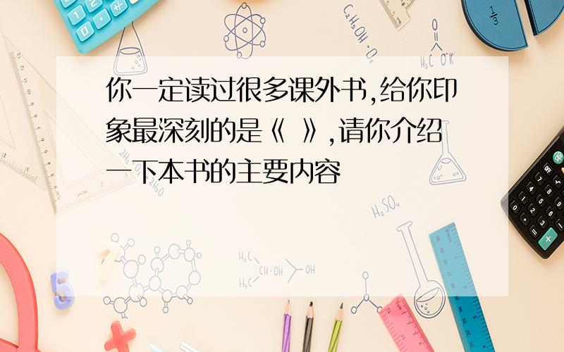 你一定读过很多课外书,给你印象最深刻的是《 》,请你介绍一下本书的主要内容