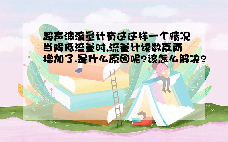 超声波流量计有这这样一个情况当降低流量时,流量计读数反而增加了.是什么原因呢?该怎么解决?